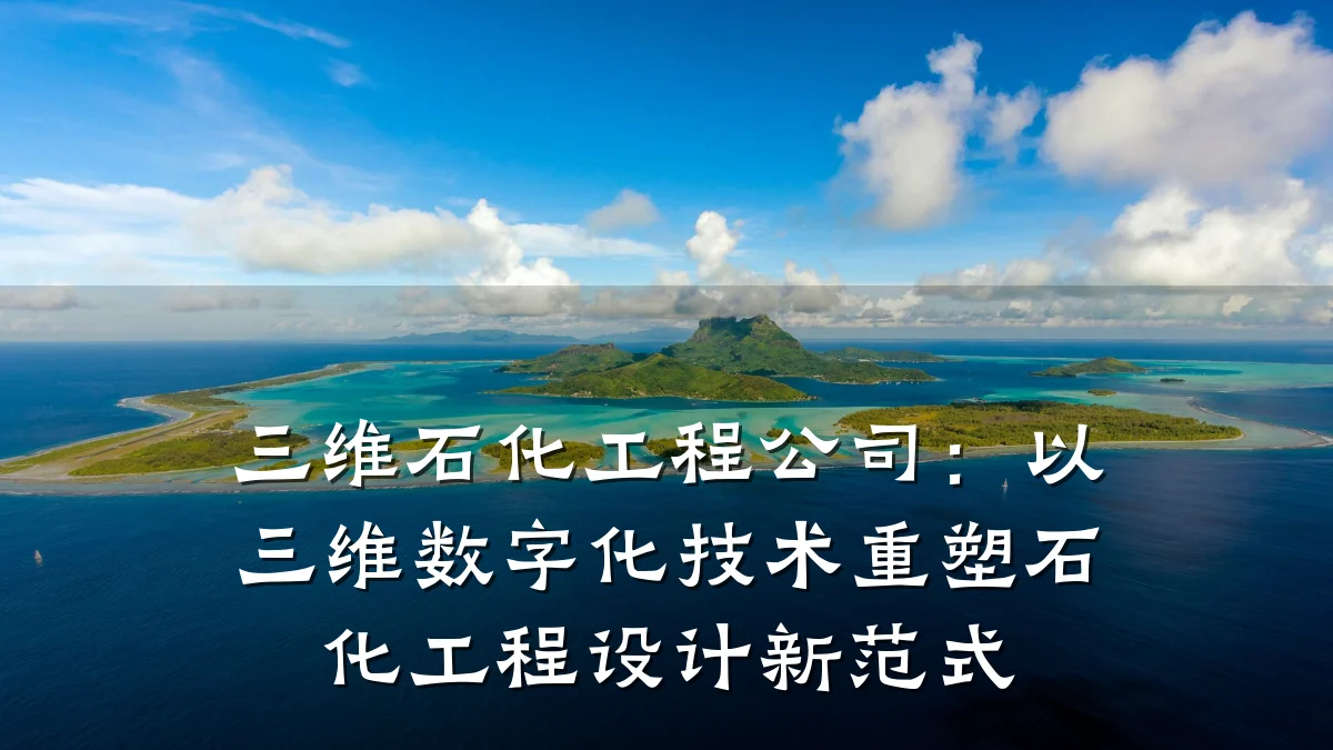 三维石化工程公司:以三维数字化技术重塑石化工程设计新范式